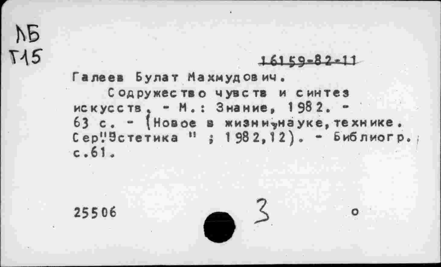 ﻿ЬБ
V45
Галеев Булат Махмудович.
Содружество чувств и синтез искусств. - М.: Знание, 1 98 2. -63 с. - (Новое в жизни^науке, технике . С ер'.'Эстетика •' ; 1 982, 1 2). - Библиогр., с.61.
25506
о